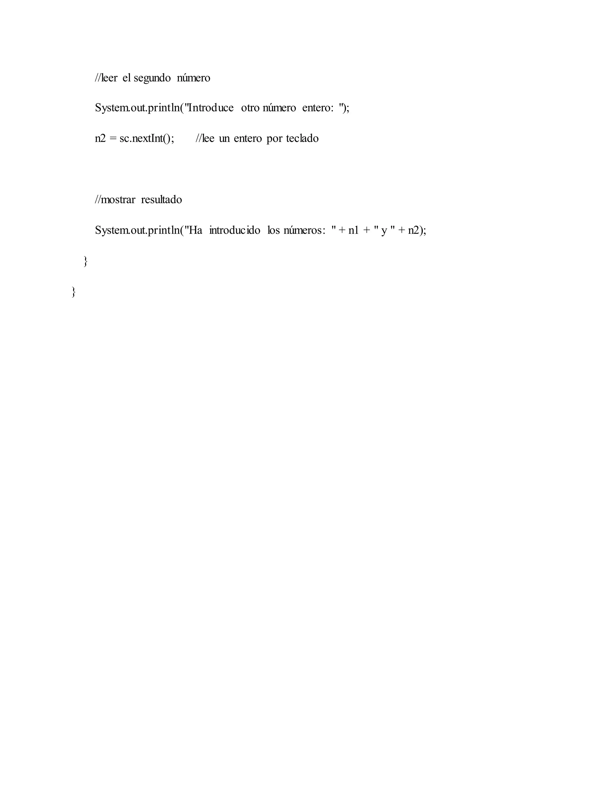 //leer el segundo número
System.out.println("Introduce otro número entero: ");
n2 = sc.nextInt(); //lee un entero por teclado
//mostrar resultado
System.out.println("Ha introducido los números: " + n1 + " y " + n2);
}
}
 