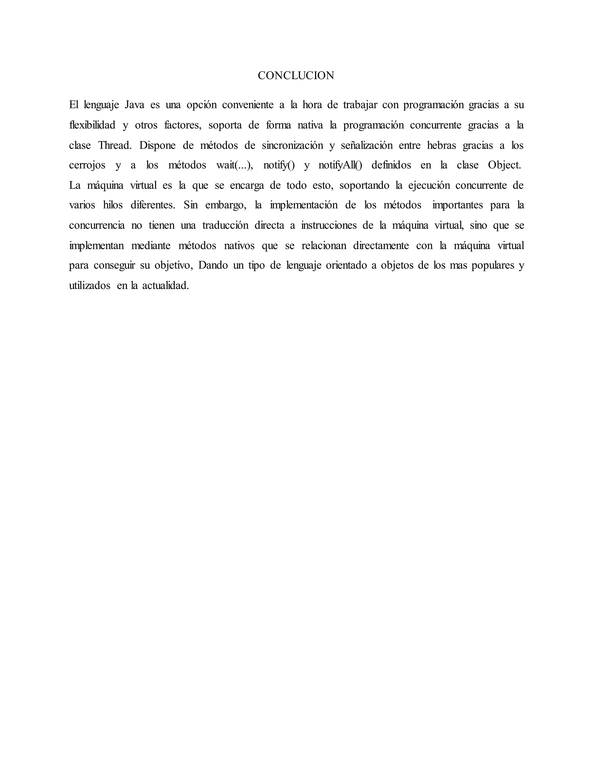 CONCLUCION
El lenguaje Java es una opción conveniente a la hora de trabajar con programación gracias a su
flexibilidad y otros factores, soporta de forma nativa la programación concurrente gracias a la
clase Thread. Dispone de métodos de sincronización y señalización entre hebras gracias a los
cerrojos y a los métodos wait(...), notify() y notifyAll() definidos en la clase Object.
La máquina virtual es la que se encarga de todo esto, soportando la ejecución concurrente de
varios hilos diferentes. Sin embargo, la implementación de los métodos importantes para la
concurrencia no tienen una traducción directa a instrucciones de la máquina virtual, sino que se
implementan mediante métodos nativos que se relacionan directamente con la máquina virtual
para conseguir su objetivo, Dando un tipo de lenguaje orientado a objetos de los mas populares y
utilizados en la actualidad.
 