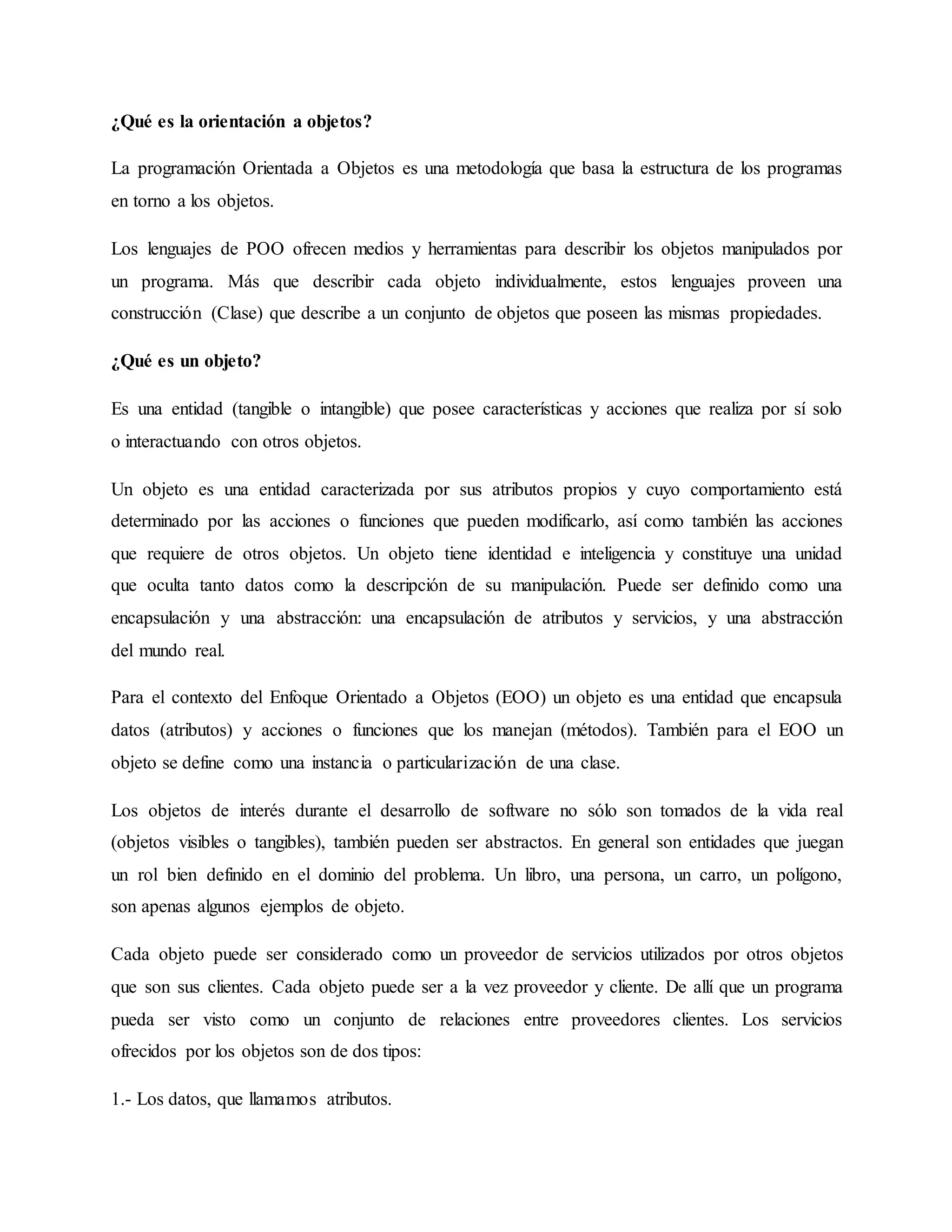 ¿Qué es la orientación a objetos?
La programación Orientada a Objetos es una metodología que basa la estructura de los programas
en torno a los objetos.
Los lenguajes de POO ofrecen medios y herramientas para describir los objetos manipulados por
un programa. Más que describir cada objeto individualmente, estos lenguajes proveen una
construcción (Clase) que describe a un conjunto de objetos que poseen las mismas propiedades.
¿Qué es un objeto?
Es una entidad (tangible o intangible) que posee características y acciones que realiza por sí solo
o interactuando con otros objetos.
Un objeto es una entidad caracterizada por sus atributos propios y cuyo comportamiento está
determinado por las acciones o funciones que pueden modificarlo, así como también las acciones
que requiere de otros objetos. Un objeto tiene identidad e inteligencia y constituye una unidad
que oculta tanto datos como la descripción de su manipulación. Puede ser definido como una
encapsulación y una abstracción: una encapsulación de atributos y servicios, y una abstracción
del mundo real.
Para el contexto del Enfoque Orientado a Objetos (EOO) un objeto es una entidad que encapsula
datos (atributos) y acciones o funciones que los manejan (métodos). También para el EOO un
objeto se define como una instancia o particularización de una clase.
Los objetos de interés durante el desarrollo de software no sólo son tomados de la vida real
(objetos visibles o tangibles), también pueden ser abstractos. En general son entidades que juegan
un rol bien definido en el dominio del problema. Un libro, una persona, un carro, un polígono,
son apenas algunos ejemplos de objeto.
Cada objeto puede ser considerado como un proveedor de servicios utilizados por otros objetos
que son sus clientes. Cada objeto puede ser a la vez proveedor y cliente. De allí que un programa
pueda ser visto como un conjunto de relaciones entre proveedores clientes. Los servicios
ofrecidos por los objetos son de dos tipos:
1.- Los datos, que llamamos atributos.
 