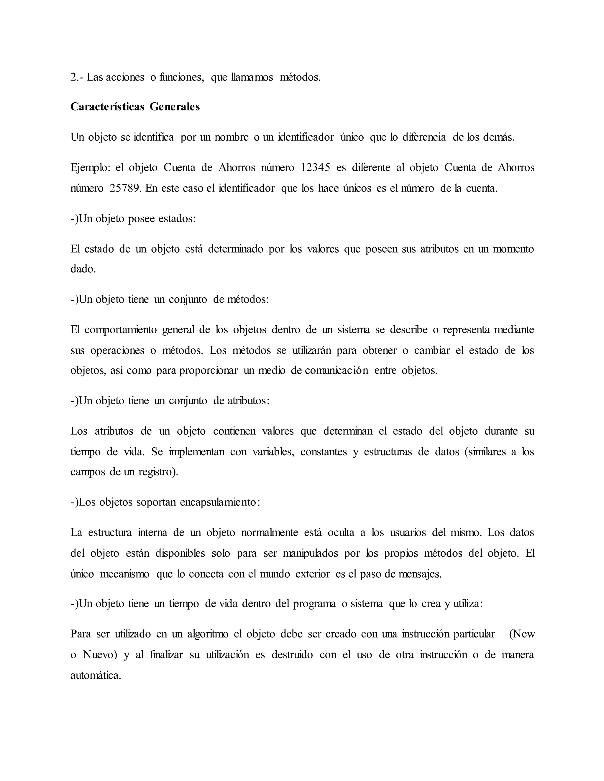 2.- Las acciones o funciones, que llamamos métodos.
Características Generales
Un objeto se identifica por un nombre o un identificador único que lo diferencia de los demás.
Ejemplo: el objeto Cuenta de Ahorros número 12345 es diferente al objeto Cuenta de Ahorros
número 25789. En este caso el identificador que los hace únicos es el número de la cuenta.
-)Un objeto posee estados:
El estado de un objeto está determinado por los valores que poseen sus atributos en un momento
dado.
-)Un objeto tiene un conjunto de métodos:
El comportamiento general de los objetos dentro de un sistema se describe o representa mediante
sus operaciones o métodos. Los métodos se utilizarán para obtener o cambiar el estado de los
objetos, así como para proporcionar un medio de comunicación entre objetos.
-)Un objeto tiene un conjunto de atributos:
Los atributos de un objeto contienen valores que determinan el estado del objeto durante su
tiempo de vida. Se implementan con variables, constantes y estructuras de datos (similares a los
campos de un registro).
-)Los objetos soportan encapsulamiento:
La estructura interna de un objeto normalmente está oculta a los usuarios del mismo. Los datos
del objeto están disponibles solo para ser manipulados por los propios métodos del objeto. El
único mecanismo que lo conecta con el mundo exterior es el paso de mensajes.
-)Un objeto tiene un tiempo de vida dentro del programa o sistema que lo crea y utiliza:
Para ser utilizado en un algoritmo el objeto debe ser creado con una instrucción particular (New
o Nuevo) y al finalizar su utilización es destruido con el uso de otra instrucción o de manera
automática.
 