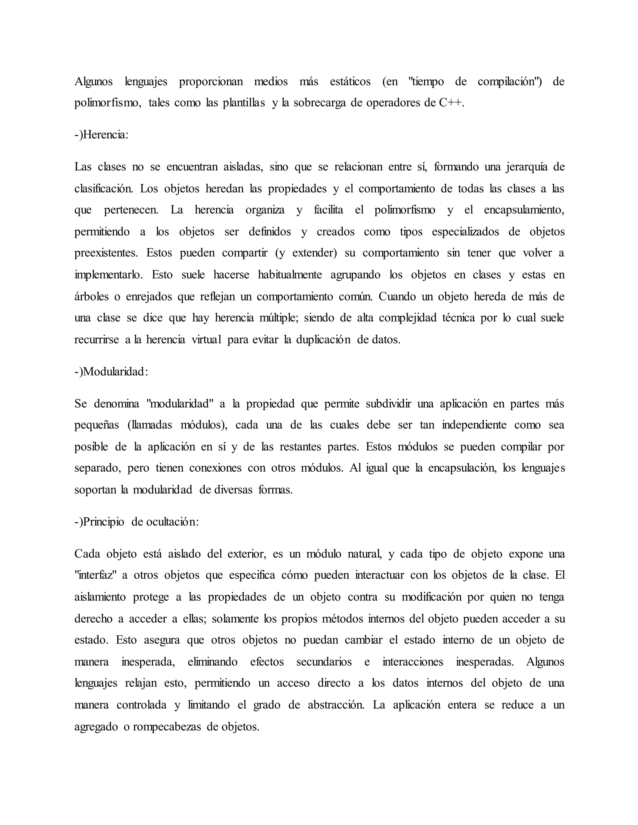 Algunos lenguajes proporcionan medios más estáticos (en "tiempo de compilación") de
polimorfismo, tales como las plantillas y la sobrecarga de operadores de C++.
-)Herencia:
Las clases no se encuentran aisladas, sino que se relacionan entre sí, formando una jerarquía de
clasificación. Los objetos heredan las propiedades y el comportamiento de todas las clases a las
que pertenecen. La herencia organiza y facilita el polimorfismo y el encapsulamiento,
permitiendo a los objetos ser definidos y creados como tipos especializados de objetos
preexistentes. Estos pueden compartir (y extender) su comportamiento sin tener que volver a
implementarlo. Esto suele hacerse habitualmente agrupando los objetos en clases y estas en
árboles o enrejados que reflejan un comportamiento común. Cuando un objeto hereda de más de
una clase se dice que hay herencia múltiple; siendo de alta complejidad técnica por lo cual suele
recurrirse a la herencia virtual para evitar la duplicación de datos.
-)Modularidad:
Se denomina "modularidad" a la propiedad que permite subdividir una aplicación en partes más
pequeñas (llamadas módulos), cada una de las cuales debe ser tan independiente como sea
posible de la aplicación en sí y de las restantes partes. Estos módulos se pueden compilar por
separado, pero tienen conexiones con otros módulos. Al igual que la encapsulación, los lenguajes
soportan la modularidad de diversas formas.
-)Principio de ocultación:
Cada objeto está aislado del exterior, es un módulo natural, y cada tipo de objeto expone una
"interfaz" a otros objetos que especifica cómo pueden interactuar con los objetos de la clase. El
aislamiento protege a las propiedades de un objeto contra su modificación por quien no tenga
derecho a acceder a ellas; solamente los propios métodos internos del objeto pueden acceder a su
estado. Esto asegura que otros objetos no puedan cambiar el estado interno de un objeto de
manera inesperada, eliminando efectos secundarios e interacciones inesperadas. Algunos
lenguajes relajan esto, permitiendo un acceso directo a los datos internos del objeto de una
manera controlada y limitando el grado de abstracción. La aplicación entera se reduce a un
agregado o rompecabezas de objetos.
 