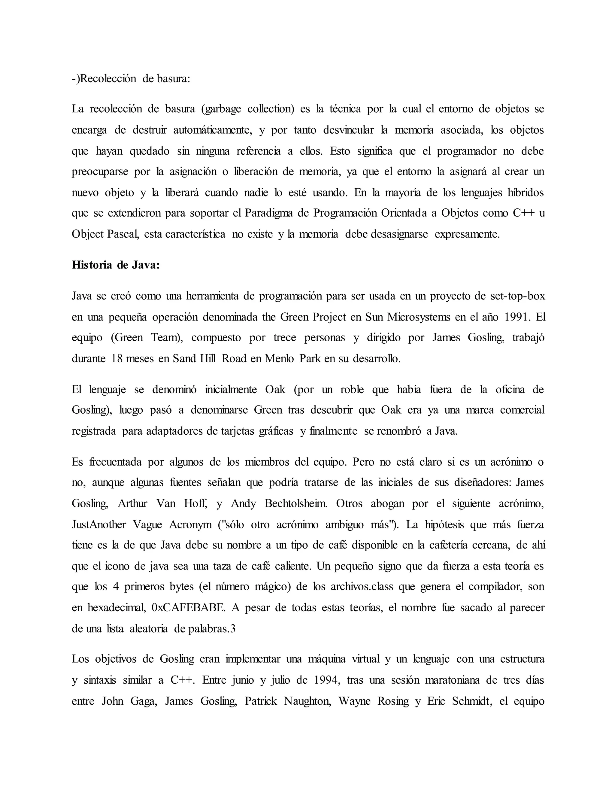 -)Recolección de basura:
La recolección de basura (garbage collection) es la técnica por la cual el entorno de objetos se
encarga de destruir automáticamente, y por tanto desvincular la memoria asociada, los objetos
que hayan quedado sin ninguna referencia a ellos. Esto significa que el programador no debe
preocuparse por la asignación o liberación de memoria, ya que el entorno la asignará al crear un
nuevo objeto y la liberará cuando nadie lo esté usando. En la mayoría de los lenguajes híbridos
que se extendieron para soportar el Paradigma de Programación Orientada a Objetos como C++ u
Object Pascal, esta característica no existe y la memoria debe desasignarse expresamente.
Historia de Java:
Java se creó como una herramienta de programación para ser usada en un proyecto de set-top-box
en una pequeña operación denominada the Green Project en Sun Microsystems en el año 1991. El
equipo (Green Team), compuesto por trece personas y dirigido por James Gosling, trabajó
durante 18 meses en Sand Hill Road en Menlo Park en su desarrollo.
El lenguaje se denominó inicialmente Oak (por un roble que había fuera de la oficina de
Gosling), luego pasó a denominarse Green tras descubrir que Oak era ya una marca comercial
registrada para adaptadores de tarjetas gráficas y finalmente se renombró a Java.
Es frecuentada por algunos de los miembros del equipo. Pero no está claro si es un acrónimo o
no, aunque algunas fuentes señalan que podría tratarse de las iniciales de sus diseñadores: James
Gosling, Arthur Van Hoff, y Andy Bechtolsheim. Otros abogan por el siguiente acrónimo,
JustAnother Vague Acronym ("sólo otro acrónimo ambiguo más"). La hipótesis que más fuerza
tiene es la de que Java debe su nombre a un tipo de café disponible en la cafetería cercana, de ahí
que el icono de java sea una taza de café caliente. Un pequeño signo que da fuerza a esta teoría es
que los 4 primeros bytes (el número mágico) de los archivos.class que genera el compilador, son
en hexadecimal, 0xCAFEBABE. A pesar de todas estas teorías, el nombre fue sacado al parecer
de una lista aleatoria de palabras.3
Los objetivos de Gosling eran implementar una máquina virtual y un lenguaje con una estructura
y sintaxis similar a C++. Entre junio y julio de 1994, tras una sesión maratoniana de tres días
entre John Gaga, James Gosling, Patrick Naughton, Wayne Rosing y Eric Schmidt, el equipo
 