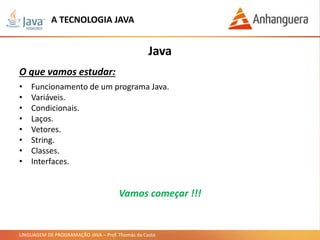 LINGUAGEM DE PROGRAMAÇÃO JAVA – Prof. Thomás da Costa
• Funcionamento de um programa Java.
• Variáveis.
• Condicionais.
• Laços.
• Vetores.
• String.
• Classes.
• Interfaces.
Java
O que vamos estudar:
A TECNOLOGIA JAVA
Vamos começar !!!
 