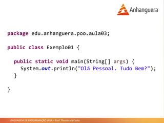 LINGUAGEM DE PROGRAMAÇÃO JAVA – Prof. Thomás da Costa
package edu.anhanguera.poo.aula03;
public class Exemplo01 {
public static void main(String[] args) {
System.out.println("Olá Pessoal. Tudo Bem?");
}
}
 