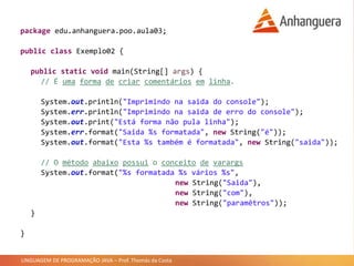 LINGUAGEM DE PROGRAMAÇÃO JAVA – Prof. Thomás da Costa
package edu.anhanguera.poo.aula03;
public class Exemplo02 {
public static void main(String[] args) {
// É uma forma de criar comentários em linha.
System.out.println("Imprimindo na saida do console");
System.err.println("Imprimindo na saida de erro do console");
System.out.print("Está forma não pula linha");
System.err.format("Saida %s formatada", new String("é"));
System.out.format("Esta %s também é formatada", new String("saida"));
// O método abaixo possui o conceito de varargs
System.out.format("%s formatada %s vários %s",
new String("Saida"),
new String("com"),
new String("paramêtros"));
}
}
 