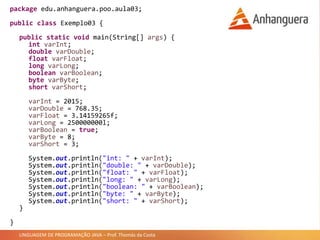 LINGUAGEM DE PROGRAMAÇÃO JAVA – Prof. Thomás da Costa
package edu.anhanguera.poo.aula03;
public class Exemplo03 {
public static void main(String[] args) {
int varInt;
double varDouble;
float varFloat;
long varLong;
boolean varBoolean;
byte varByte;
short varShort;
varInt = 2015;
varDouble = 768.35;
varFloat = 3.14159265f;
varLong = 250000000l;
varBoolean = true;
varByte = 8;
varShort = 3;
System.out.println("int: " + varInt);
System.out.println("double: " + varDouble);
System.out.println("float: " + varFloat);
System.out.println("long: " + varLong);
System.out.println("boolean: " + varBoolean);
System.out.println("byte: " + varByte);
System.out.println("short: " + varShort);
}
}
 