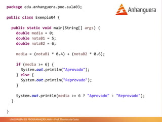 LINGUAGEM DE PROGRAMAÇÃO JAVA – Prof. Thomás da Costa
package edu.anhanguera.poo.aula03;
public class Exemplo04 {
public static void main(String[] args) {
double media = 0;
double notaB1 = 5;
double notaB2 = 6;
media = (notaB1 * 0.4) + (notaB2 * 0.6);
if (media >= 6) {
System.out.println("Aprovado");
} else {
System.out.println("Reprovado");
}
System.out.println(media >= 6 ? "Aprovado" : "Reprovado");
}
}
 