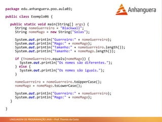 LINGUAGEM DE PROGRAMAÇÃO JAVA – Prof. Thomás da Costa
package edu.anhanguera.poo.aula03;
public class Exemplo06 {
public static void main(String[] args) {
String nomeGuerreiro = "Blackwall";
String nomeMago = new String("Solas");
System.out.println("Guerreiro:" + nomeGuerreiro);
System.out.println("Mago:" + nomeMago);
System.out.println("Tamanho:" + nomeGuerreiro.length());
System.out.println("Tamanho:" + nomeMago.length());
if (!nomeGuerreiro.equals(nomeMago)) {
System.out.println("Os nomes são diferentes.");
} else {
System.out.println("Os nomes são iguais.");
}
nomeGuerreiro = nomeGuerreiro.toUpperCase();
nomeMago = nomeMago.toLowerCase();
System.out.println("Guerreiro:" + nomeGuerreiro);
System.out.println("Mago:" + nomeMago);
}
}
 