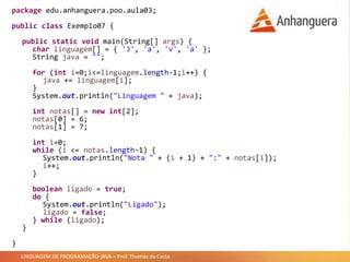 LINGUAGEM DE PROGRAMAÇÃO JAVA – Prof. Thomás da Costa
package edu.anhanguera.poo.aula03;
public class Exemplo07 {
public static void main(String[] args) {
char linguagem[] = { 'J', 'a', 'v', 'a' };
String java = "";
for (int i=0;i<=linguagem.length-1;i++) {
java += linguagem[i];
}
System.out.println("Linguagem " + java);
int notas[] = new int[2];
notas[0] = 6;
notas[1] = 7;
int i=0;
while (i <= notas.length-1) {
System.out.println("Nota " + (i + 1) + ":" + notas[i]);
i++;
}
boolean ligado = true;
do {
System.out.println("Ligado");
ligado = false;
} while (ligado);
}
}
 