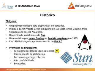 LINGUAGEM DE PROGRAMAÇÃO JAVA – Prof. Thomás da Costa
• Originalmente criado para dispositivos embarcados.
• Iniciou a partir Projeto Green em Junho de 1991 por James Gosling, Mike
Sheridan and Patrick Naughton.
• Denominada inicialmente de Oak.
• Desenvolvido por James Gosling na Sun Microsystems em 1995.
• Em 1996 foi lançado a primeira versão do JDK 1.0.
• Premissas da Linguagem:
• Sem ponteiros (todos ficamos felizes).
• Independente de plataforma.
• Recurso de garbage collector.
• Alta confiabilidade.
• Bytecodes.
Histórico
Origens:
A TECNOLOGIA JAVA
 