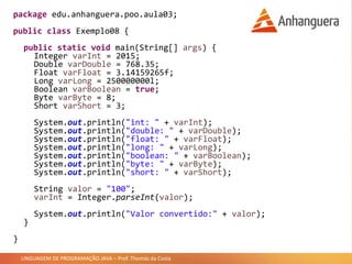 LINGUAGEM DE PROGRAMAÇÃO JAVA – Prof. Thomás da Costa
package edu.anhanguera.poo.aula03;
public class Exemplo08 {
public static void main(String[] args) {
Integer varInt = 2015;
Double varDouble = 768.35;
Float varFloat = 3.14159265f;
Long varLong = 250000000l;
Boolean varBoolean = true;
Byte varByte = 8;
Short varShort = 3;
System.out.println("int: " + varInt);
System.out.println("double: " + varDouble);
System.out.println("float: " + varFloat);
System.out.println("long: " + varLong);
System.out.println("boolean: " + varBoolean);
System.out.println("byte: " + varByte);
System.out.println("short: " + varShort);
String valor = "100";
varInt = Integer.parseInt(valor);
System.out.println("Valor convertido:" + valor);
}
}
 