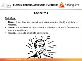 LINGUAGEM DE PROGRAMAÇÃO JAVA – Prof. Thomás da Costa
CLASSES, OBJETOS, ATRIBUTOS E MÉTODOS
Conceitos
Detalhes:
• Classe: é um tipo que possui uma representação. Contém atributos e
métodos.
• Objeto: é a instância de uma classe e a concretização real e funcional de
suas funcionalidades.
• Instância: alocando um objeto na memória.
 