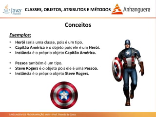 LINGUAGEM DE PROGRAMAÇÃO JAVA – Prof. Thomás da Costa
CLASSES, OBJETOS, ATRIBUTOS E MÉTODOS
Conceitos
Exemplos:
• Herói seria uma classe, pois é um tipo.
• Capitão América é o objeto pois ele é um Herói.
• Instância é o próprio objeto Capitão América.
• Pessoa também é um tipo.
• Steve Rogers é o objeto pois ele é uma Pessoa.
• Instância é o próprio objeto Steve Rogers.
 