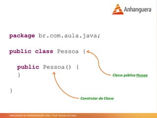 LINGUAGEM DE PROGRAMAÇÃO JAVA – Prof. Thomás da Costa
package br.com.aula.java;
public class Pessoa {
public Pessoa() {
}
}
Classe pública Pessoa
Construtor da Classe
 