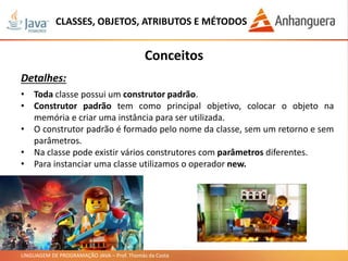 LINGUAGEM DE PROGRAMAÇÃO JAVA – Prof. Thomás da Costa
CLASSES, OBJETOS, ATRIBUTOS E MÉTODOS
Conceitos
Detalhes:
• Toda classe possui um construtor padrão.
• Construtor padrão tem como principal objetivo, colocar o objeto na
memória e criar uma instância para ser utilizada.
• O construtor padrão é formado pelo nome da classe, sem um retorno e sem
parâmetros.
• Na classe pode existir vários construtores com parâmetros diferentes.
• Para instanciar uma classe utilizamos o operador new.
 
