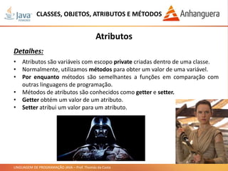LINGUAGEM DE PROGRAMAÇÃO JAVA – Prof. Thomás da Costa
CLASSES, OBJETOS, ATRIBUTOS E MÉTODOS
Atributos
Detalhes:
• Atributos são variáveis com escopo private criadas dentro de uma classe.
• Normalmente, utilizamos métodos para obter um valor de uma variável.
• Por enquanto métodos são semelhantes a funções em comparação com
outras linguagens de programação.
• Métodos de atributos são conhecidos como getter e setter.
• Getter obtém um valor de um atributo.
• Setter atribui um valor para um atributo.
 