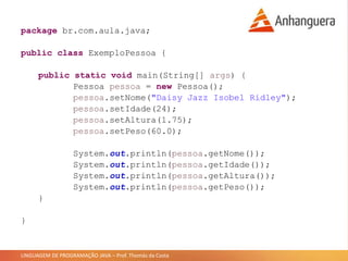 LINGUAGEM DE PROGRAMAÇÃO JAVA – Prof. Thomás da Costa
package br.com.aula.java;
public class ExemploPessoa {
public static void main(String[] args) {
Pessoa pessoa = new Pessoa();
pessoa.setNome("Daisy Jazz Isobel Ridley");
pessoa.setIdade(24);
pessoa.setAltura(1.75);
pessoa.setPeso(60.0);
System.out.println(pessoa.getNome());
System.out.println(pessoa.getIdade());
System.out.println(pessoa.getAltura());
System.out.println(pessoa.getPeso());
}
}
 