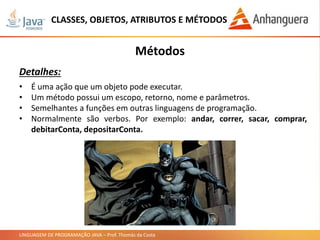 LINGUAGEM DE PROGRAMAÇÃO JAVA – Prof. Thomás da Costa
CLASSES, OBJETOS, ATRIBUTOS E MÉTODOS
Métodos
Detalhes:
• É uma ação que um objeto pode executar.
• Um método possui um escopo, retorno, nome e parâmetros.
• Semelhantes a funções em outras linguagens de programação.
• Normalmente são verbos. Por exemplo: andar, correr, sacar, comprar,
debitarConta, depositarConta.
 