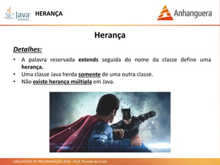 LINGUAGEM DE PROGRAMAÇÃO JAVA – Prof. Thomás da Costa
HERANÇA
Herança
Detalhes:
• A palavra reservada extends seguida do nome da classe define uma
herança.
• Uma classe Java herda somente de uma outra classe.
• Não existe herança múltipla em Java.
 