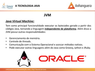 LINGUAGEM DE PROGRAMAÇÃO JAVA – Prof. Thomás da Costa
Tem como principal funcionalidade executar os bytecodes gerado a partir dos
códigos Java, tornando a linguagem independente de plataforma. Além disso a
JVM possui outras responsabilidades:
• Gerenciamento de memória.
• Controle de threads.
• Comunicação com o Sistema Operacional e acessar métodos nativos.
• Pode executar outras linguagens além do Java como Groovy, Jython e JRuby.
JVM
Java Virtual Machine:
A TECNOLOGIA JAVA
 