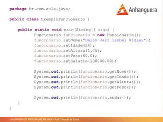 LINGUAGEM DE PROGRAMAÇÃO JAVA – Prof. Thomás da Costa
package br.com.aula.java;
public class ExemploFuncionario {
public static void main(String[] args) {
Funcionario funcionario = new Funcionario();
funcionario.setNome("Daisy Jazz Isobel Ridley");
funcionario.setIdade(24);
funcionario.setAltura(1.75);
funcionario.setPeso(60.0);
funcionario.setSalario(100000.00);
System.out.println(funcionario.getNome());
System.out.println(funcionario.getIdade());
System.out.println(funcionario.getAltura());
System.out.println(funcionario.getPeso());
System.out.println(funcionario.andar());
}
}
 