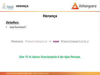 LINGUAGEM DE PROGRAMAÇÃO JAVA – Prof. Thomás da Costa
HERANÇA
Herança
Detalhes:
• Isso funciona?
Pessoa funcionario = new Funcionario();
Sim !!! A classe Funcionario é do tipo Pessoa.
 