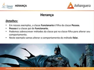 LINGUAGEM DE PROGRAMAÇÃO JAVA – Prof. Thomás da Costa
HERANÇA
Herança
Detalhes:
• Em nossos exemplos, a classe Funcionario é filha da classe Pessoa.
• Pessoa é a classe pai de Funcionario.
• Podemos sobrescrever métodos da classe pai na classe filha para alterar seu
comportamento.
• Neste exemplo vamos alterar o comportamento do método falar.
 