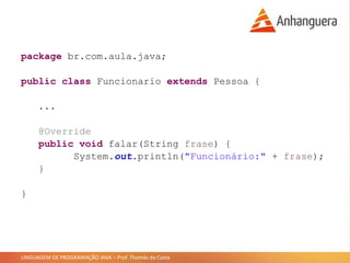 LINGUAGEM DE PROGRAMAÇÃO JAVA – Prof. Thomás da Costa
package br.com.aula.java;
public class Funcionario extends Pessoa {
...
@Override
public void falar(String frase) {
System.out.println("Funcionário:" + frase);
}
}
 