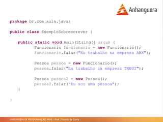 LINGUAGEM DE PROGRAMAÇÃO JAVA – Prof. Thomás da Costa
package br.com.aula.java;
public class ExemploSobrescrever {
public static void main(String[] args) {
Funcionario funcionario = new Funcionario();
funcionario.falar("Eu trabalho na empresa ABX");
Pessoa pessoa = new Funcionario();
pessoa.falar("Eu trabalho na empresa TXBUI");
Pessoa pessoa2 = new Pessoa();
pessoa2.falar("Eu sou uma pessoa");
}
}
 