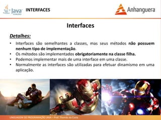LINGUAGEM DE PROGRAMAÇÃO JAVA – Prof. Thomás da Costa
INTERFACES
Interfaces
Detalhes:
• Interfaces são semelhantes a classes, mas seus métodos não possuem
nenhum tipo de implementação.
• Os métodos são implementados obrigatoriamente na classe filha.
• Podemos implementar mais de uma interface em uma classe.
• Normalmente as interfaces são utilizadas para efetuar dinamismo em uma
aplicação.
 