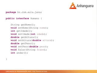 LINGUAGEM DE PROGRAMAÇÃO JAVA – Prof. Thomás da Costa
package br.com.aula.java;
public interface Humano {
String getNome();
void setNome(String nome);
int getIdade();
void setIdade(int idade);
double getAltura();
void setAltura(double altura);
double getPeso();
void setPeso(double peso);
void falar(String frase);
int andar();
}
 