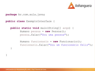 LINGUAGEM DE PROGRAMAÇÃO JAVA – Prof. Thomás da Costa
package br.com.aula.java;
public class ExemploInterface {
public static void main(String[] args) {
Humano pessoa = new Pessoa();
pessoa.falar("Sou uma pessoa");
Humano funcionario = new Funcionario();
funcionario.falar("Sou um funcionário feliz");
}
}
 