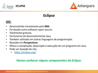 LINGUAGEM DE PROGRAMAÇÃO JAVA – Prof. Thomás da Costa
ECLIPSE
• Desenvolvido inicialmente pela IBM.
• Foi doado como software open-source.
• Totalmente gratuita.
• Ferramenta de desenvolvimento Java.
• Também utilizada em outras linguagens de programação.
• Baseada em Perspectivas.
• Efetua a compilação, depuração e execução de um programa em Java.
• Pode ser baixado do site:
• https://eclipse.org/
Eclipse
IDE:
Vamos conhecer alguns componentes do Eclipse.
 