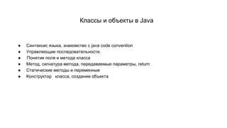 Классы и объекты в Java
● Синтаксис языка, знакомство с java code convention
● Управляющие последовательности.
● Понятие поля и метода класса
● Метод, сигнатура метода, передаваемые параметры, return
● Статические методы и переменные
● Конструктор класса, создание объекта
 