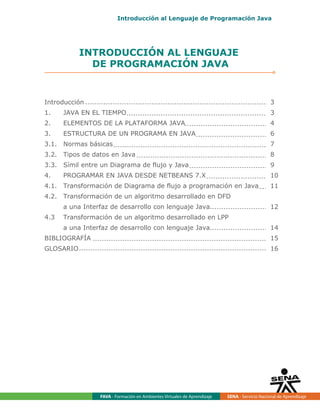 FAVA - Formación en Ambientes Virtuales de Aprendizaje SENA - Servicio Nacional de Aprendizaje
INTRODUCCIÓN AL LENGUAJE
DE PROGRAMACIÓN JAVA
Introducción 3
1. JAVA EN EL TIEMPO 3
2. ELEMENTOS DE LA PLATAFORMA JAVA 4
3. ESTRUCTURA DE UN PROGRAMA EN JAVA 6
3.1. Normas básicas 7
3.2. Tipos de datos en Java 8
3.3. Símil entre un Diagrama de flujo y Java 9
4. PROGRAMAR EN JAVA DESDE NETBEANS 7.X 10
4.1. Transformación de Diagrama de flujo a programación en Java 11
4.2. Transformación de un algoritmo desarrollado en DFD
a una Interfaz de desarrollo con lenguaje Java 12
4.3 Transformación de un algoritmo desarrollado en LPP
a una Interfaz de desarrollo con lenguaje Java 14
BIBLIOGRAFÍA 15
GLOSARIO 16
Introducción al Lenguaje de Programación Java
 