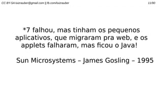 CC BY-SA luizrauber@gmail.com || fb.com/luizrauber 11/90
*7 falhou, mas tinham os pequenos
aplicativos, que migraram pra web, e os
applets falharam, mas ficou o Java!
Sun Microsystems – James Gosling – 1995
 