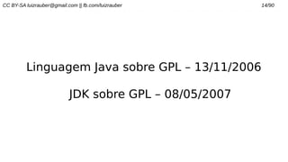 CC BY-SA luizrauber@gmail.com || fb.com/luizrauber 14/90
Linguagem Java sobre GPL – 13/11/2006
JDK sobre GPL – 08/05/2007
 