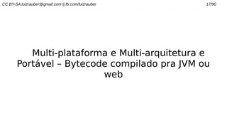 CC BY-SA luizrauber@gmail.com || fb.com/luizrauber 17/90
Multi-plataforma e Multi-arquitetura e
Portável – Bytecode compilado pra JVM ou
web
 