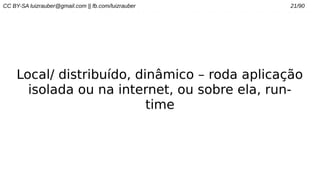 CC BY-SA luizrauber@gmail.com || fb.com/luizrauber 21/90
Local/ distribuído, dinâmico – roda aplicação
isolada ou na internet, ou sobre ela, run-
time
 