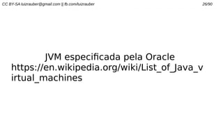 CC BY-SA luizrauber@gmail.com || fb.com/luizrauber 26/90
JVM especificada pela Oracle
https://en.wikipedia.org/wiki/List_of_Java_v
irtual_machines
 