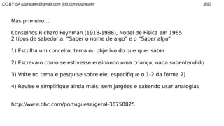 CC BY-SA luizrauber@gmail.com || fb.com/luizrauber 3/90
Mas primeiro….
Conselhos Richard Feynman (1918-1988), Nobel de Física em 1965
2 tipos de sabedoria: “Saber o nome de algo” e o “Saber algo”
1) Escolha um conceito; tema ou objetivo do que quer saber
2) Escreva-o como se estivesse ensinando uma criança; nada subentendido
3) Volte no tema e pesquise sobre ele; especifique o 1-2 da forma 2)
4) Revise e simplifique ainda mais; sem jargões e sabendo usar analogias
http://www.bbc.com/portuguese/geral-36750825
 