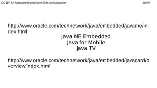CC BY-SA luizrauber@gmail.com || fb.com/luizrauber 38/90
http://www.oracle.com/technetwork/java/embedded/javame/in
dex.html
Java ME Embedded
Java for Mobile
Java TV
http://www.oracle.com/technetwork/java/embedded/javacard/o
verview/index.html
 