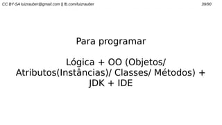 CC BY-SA luizrauber@gmail.com || fb.com/luizrauber 39/90
Para programar
Lógica + OO (Objetos/
Atributos(Instâncias)/ Classes/ Métodos) +
JDK + IDE
 