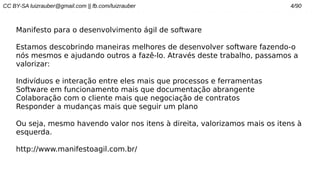 CC BY-SA luizrauber@gmail.com || fb.com/luizrauber 4/90
Manifesto para o desenvolvimento ágil de software
Estamos descobrindo maneiras melhores de desenvolver software fazendo-o
nós mesmos e ajudando outros a fazê-lo. Através deste trabalho, passamos a
valorizar:
Indivíduos e interação entre eles mais que processos e ferramentas
Software em funcionamento mais que documentação abrangente
Colaboração com o cliente mais que negociação de contratos
Responder a mudanças mais que seguir um plano
Ou seja, mesmo havendo valor nos itens à direita, valorizamos mais os itens à
esquerda.
http://www.manifestoagil.com.br/
 