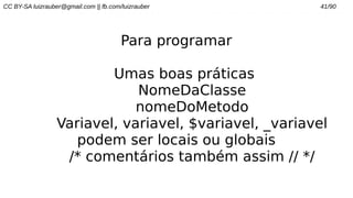CC BY-SA luizrauber@gmail.com || fb.com/luizrauber 41/90
Para programar
Umas boas práticas
NomeDaClasse
nomeDoMetodo
Variavel, variavel, $variavel, _variavel
podem ser locais ou globais
/* comentários também assim // */
 