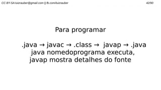 CC BY-SA luizrauber@gmail.com || fb.com/luizrauber 42/90
Para programar
.java → javac → .class → javap → .java
java nomedoprograma executa,
javap mostra detalhes do fonte
 
