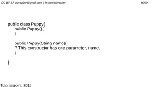 CC BY-SA luizrauber@gmail.com || fb.com/luizrauber 46/90
public class Puppy{
public Puppy(){
}
public Puppy(String name){
// This constructor has one parameter, name.
}
}
Tutorialspoint, 2015
 