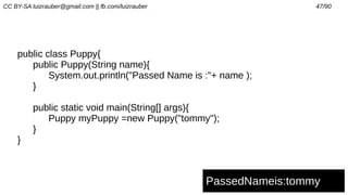 CC BY-SA luizrauber@gmail.com || fb.com/luizrauber 47/90
public class Puppy{
public Puppy(String name){
System.out.println("Passed Name is :"+ name );
}
public static void main(String[] args){
Puppy myPuppy =new Puppy("tommy");
}
}
PassedNameis:tommy
 
