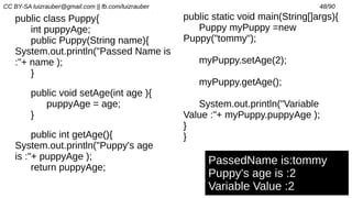 CC BY-SA luizrauber@gmail.com || fb.com/luizrauber 48/90
public class Puppy{
int puppyAge;
public Puppy(String name){
System.out.println("Passed Name is
:"+ name );
}
public void setAge(int age ){
puppyAge = age;
}
public int getAge(){
System.out.println("Puppy's age
is :"+ puppyAge );
return puppyAge;
PassedName is:tommy
Puppy's age is :2
Variable Value :2
public static void main(String[]args){
Puppy myPuppy =new
Puppy("tommy");
myPuppy.setAge(2);
myPuppy.getAge();
System.out.println("Variable
Value :"+ myPuppy.puppyAge );
}
}
 