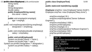 CC BY-SA luizrauber@gmail.com || fb.com/luizrauber 51/90public class Employee{
String name;
int age;
String designation;
double salary;
public Employee(String name){
this.name = name;
}
public void empAge(int empAge){
age = empAge;
}
public void empDesignation(String empDesig){
designation = empDesig;
}
public void empSalary(double empSalary){
salary = empSalary;
}
public void printEmployee(){
System.out.println("Name:"+ name );
System.out.println("Age:"+ age );
System.out.println("Designation:"+ designation );
System.out.println("Salary:"+ salary);
}
}
Age: 26
Designation:SeniorSoftwareEngineer
Salary: 1000.0
Name:MaryAnne
Age: 21
Designation:SoftwareEngineer
Salary: 500.0
public class EmployeeTest{
}
public staticvoid main(String args[]){
Employee empOne =new Employee("James Smith");
Employee empTwo =new Employee("Mary Anne");
empOne.empAge( 26 );
empOne.empDesignation("Senior Software
Engineer");
empOne.empSalary( 1000 );
empOne.printEmployee();
empTwo.empAge( 21 );
empTwo.empDesignation("Software Engineer");
empTwo.empSalary( 500 );
empTwo.printEmployee();
}
}
 